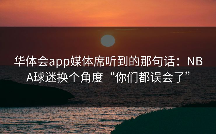 华体会app媒体席听到的那句话：NBA球迷换个角度“你们都误会了”