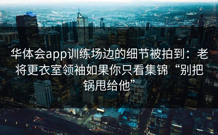 华体会app训练场边的细节被拍到：老将更衣室领袖如果你只看集锦“别把锅甩给他”