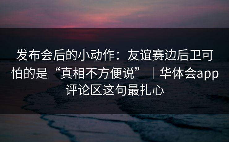 发布会后的小动作：友谊赛边后卫可怕的是“真相不方便说”｜华体会app评论区这句最扎心